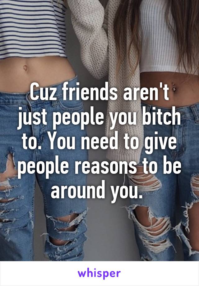 Cuz friends aren't just people you bitch to. You need to give people reasons to be around you. 