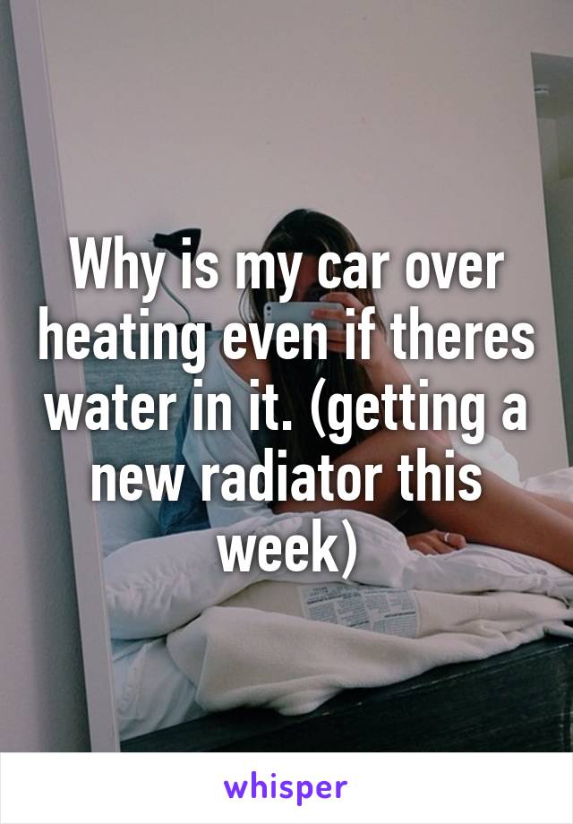 Why is my car over heating even if theres water in it. (getting a new radiator this week)