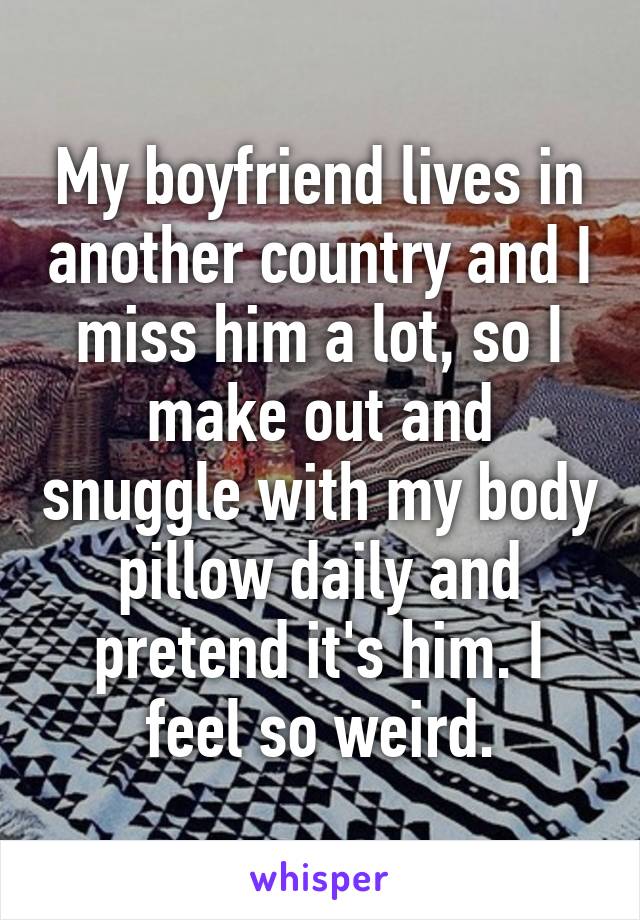 My boyfriend lives in another country and I miss him a lot, so I make out and snuggle with my body pillow daily and pretend it's him. I feel so weird.