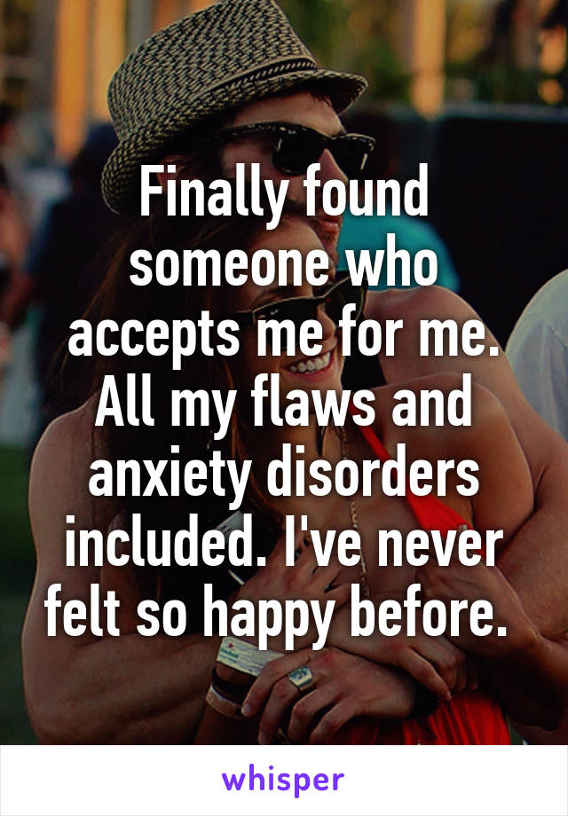 Finally found someone who accepts me for me. All my flaws and anxiety disorders included. I've never felt so happy before. 