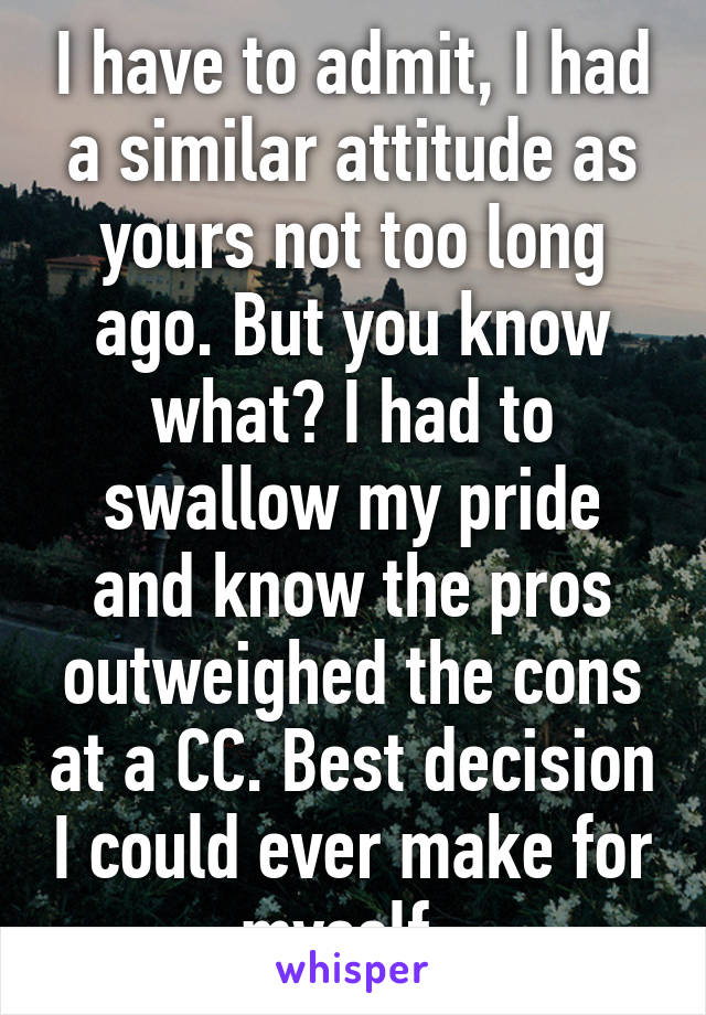 I have to admit, I had a similar attitude as yours not too long ago. But you know what? I had to swallow my pride and know the pros outweighed the cons at a CC. Best decision I could ever make for myself. 