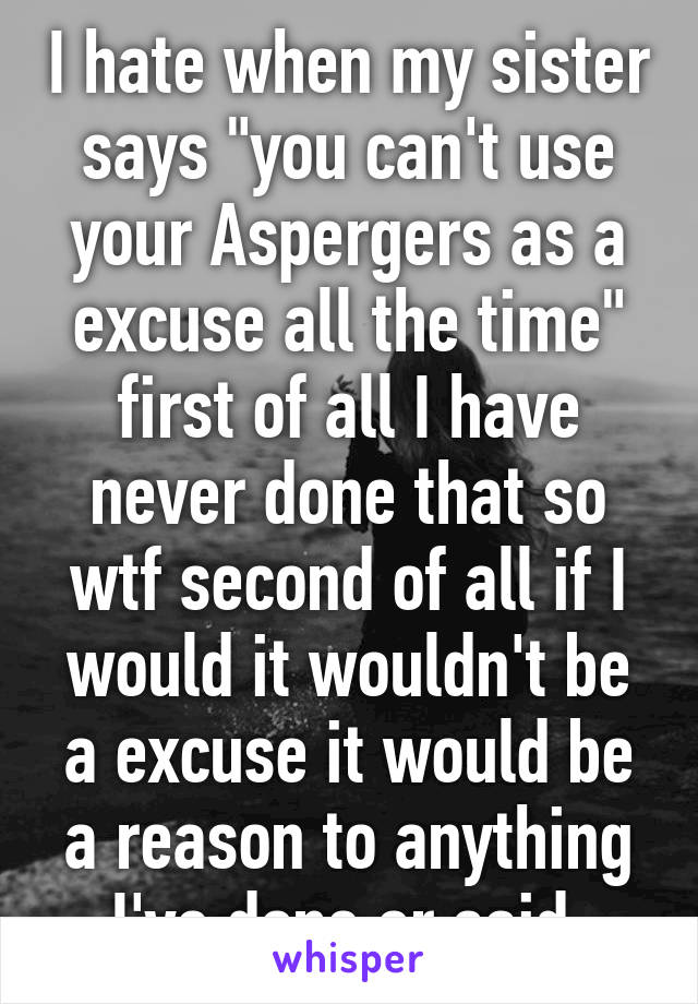 I hate when my sister says "you can't use your Aspergers as a excuse all the time" first of all I have never done that so wtf second of all if I would it wouldn't be a excuse it would be a reason to anything I've done or said 