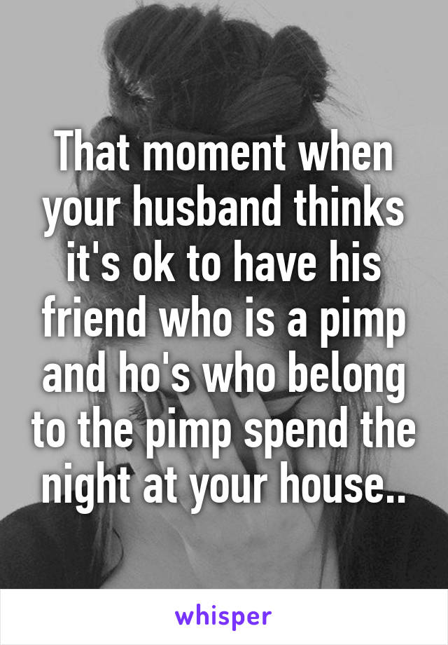 That moment when your husband thinks it's ok to have his friend who is a pimp and ho's who belong to the pimp spend the night at your house..