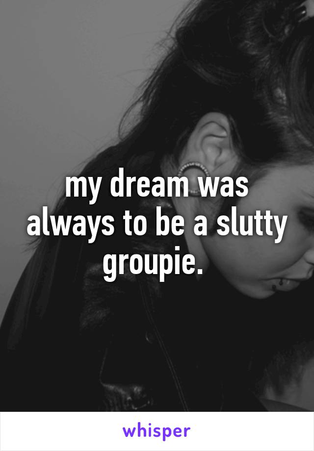 my dream was always to be a slutty groupie. 