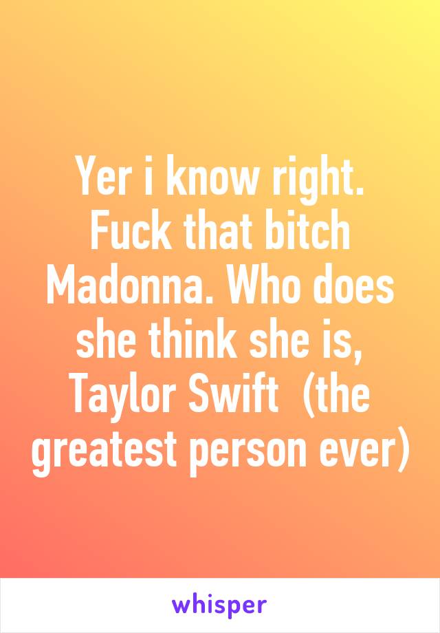 Yer i know right. Fuck that bitch Madonna. Who does she think she is, Taylor Swift  (the greatest person ever)