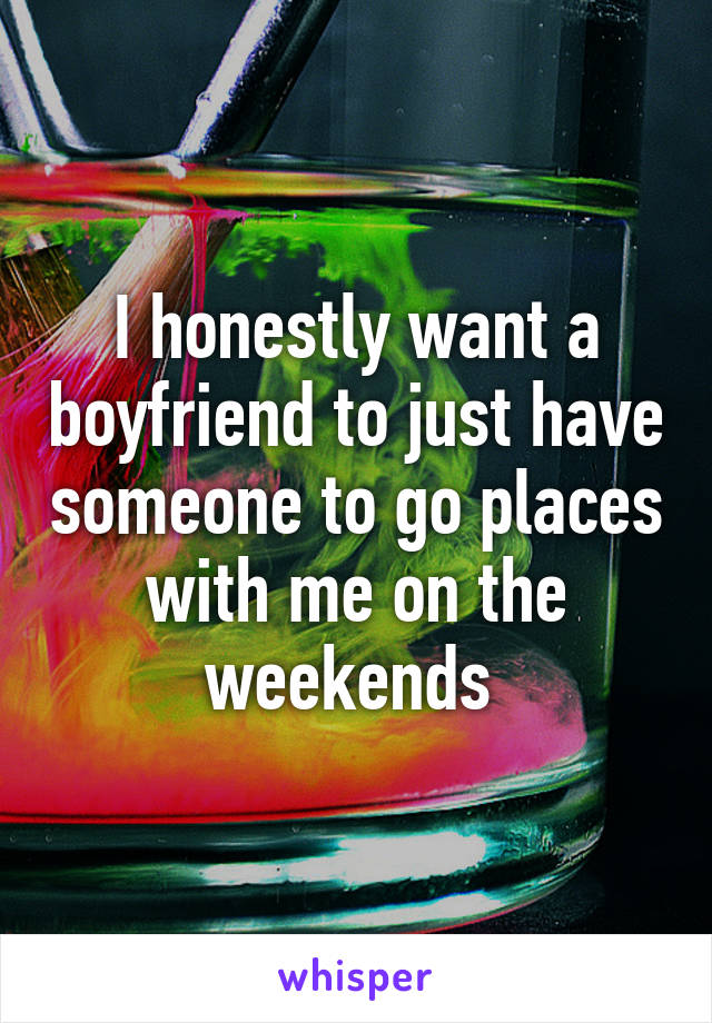 I honestly want a boyfriend to just have someone to go places with me on the weekends 