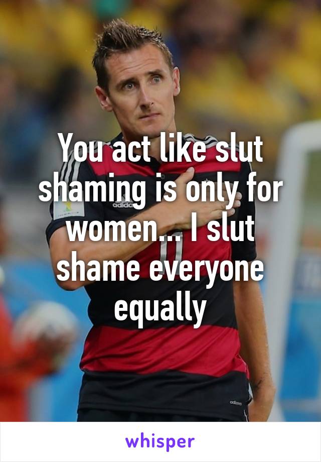 You act like slut shaming is only for women... I slut shame everyone equally