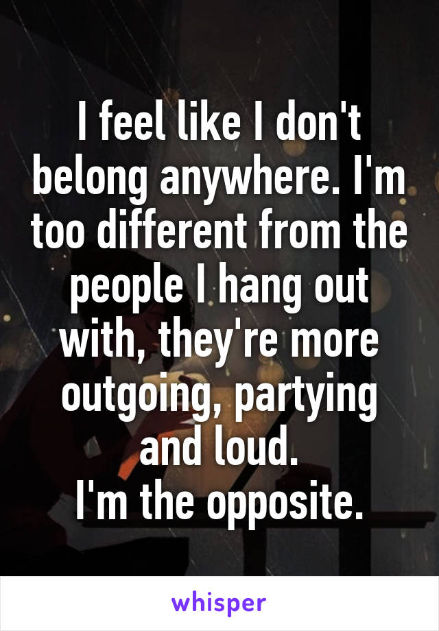 I feel like I don't belong anywhere. I'm too different from the people I hang out with, they're more outgoing, partying and loud.
I'm the opposite.