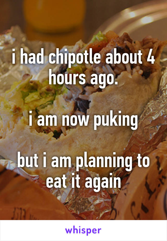 i had chipotle about 4 hours ago.

i am now puking

but i am planning to eat it again