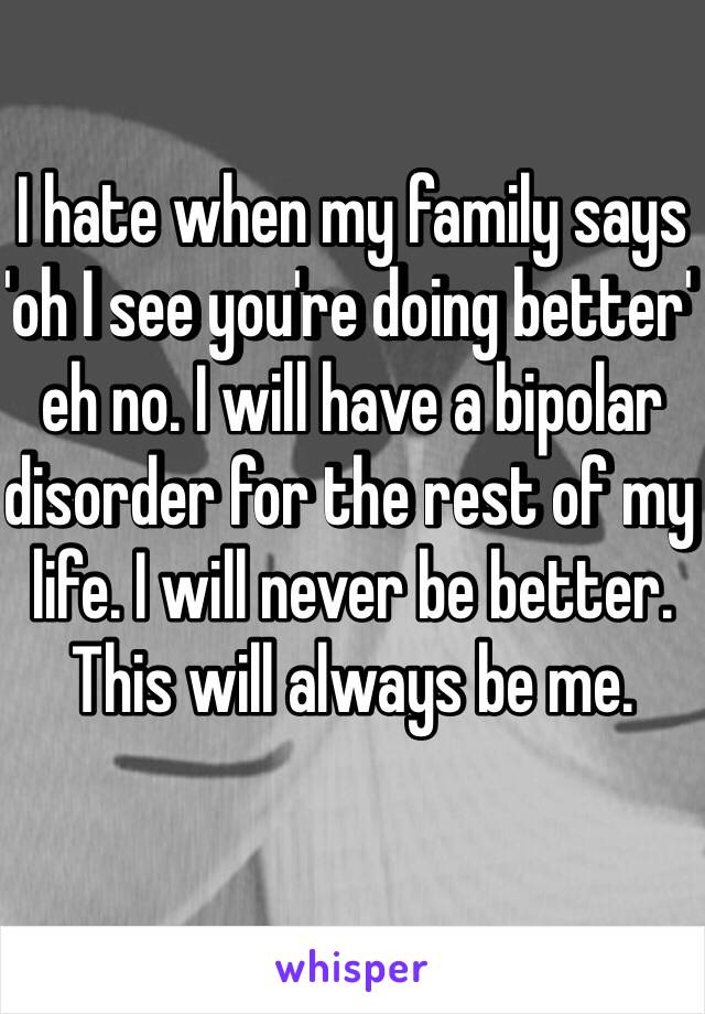 I hate when my family says 'oh I see you're doing better' eh no. I will have a bipolar disorder for the rest of my life. I will never be better. This will always be me. 