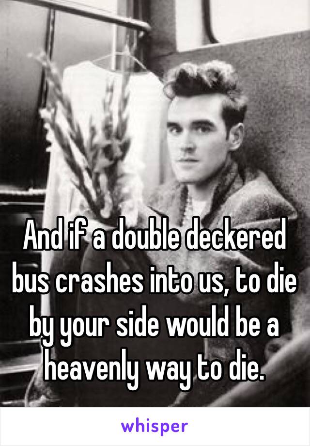 And if a double deckered bus crashes into us, to die by your side would be a heavenly way to die.