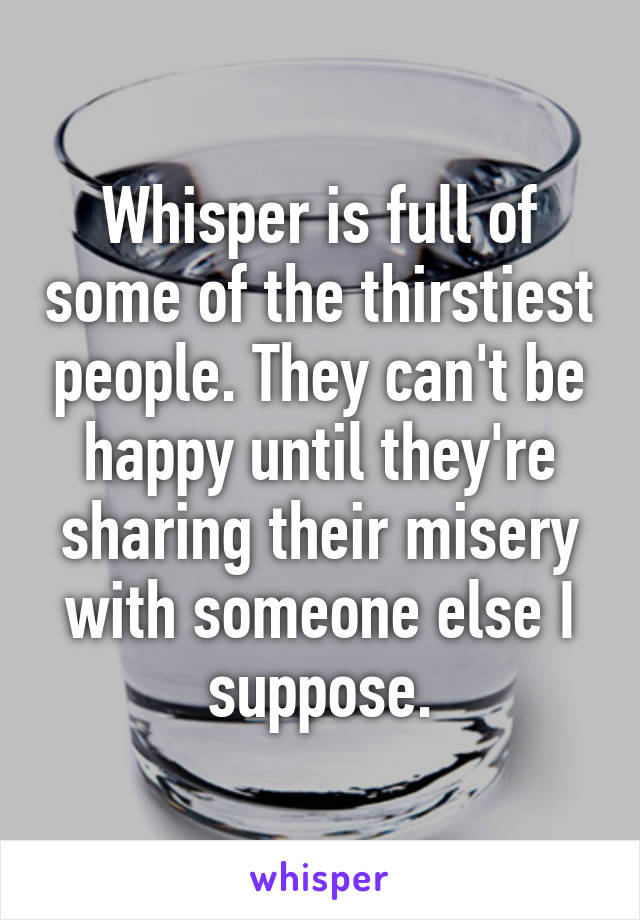 Whisper is full of some of the thirstiest people. They can't be happy until they're sharing their misery with someone else I suppose.