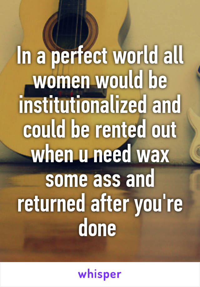 In a perfect world all women would be institutionalized and could be rented out when u need wax some ass and returned after you're done 