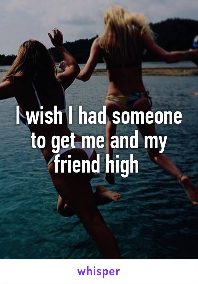 I wish I had someone to get me and my friend high 