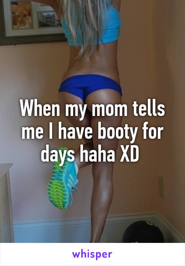 When my mom tells me I have booty for days haha XD 