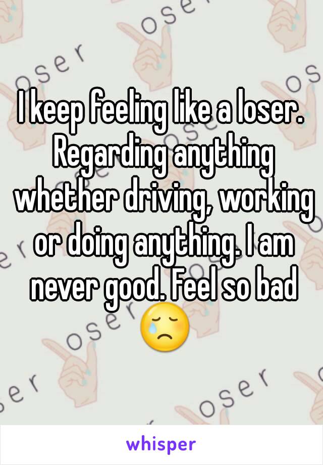 I keep feeling like a loser. Regarding anything whether driving, working or doing anything. I am never good. Feel so bad 😢