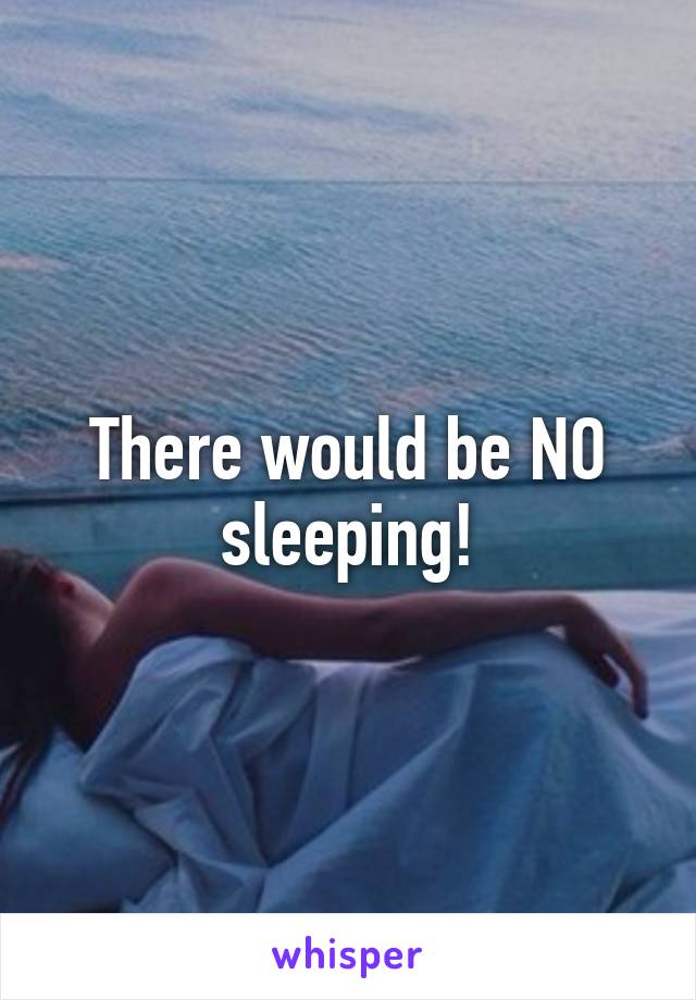 There would be NO sleeping!