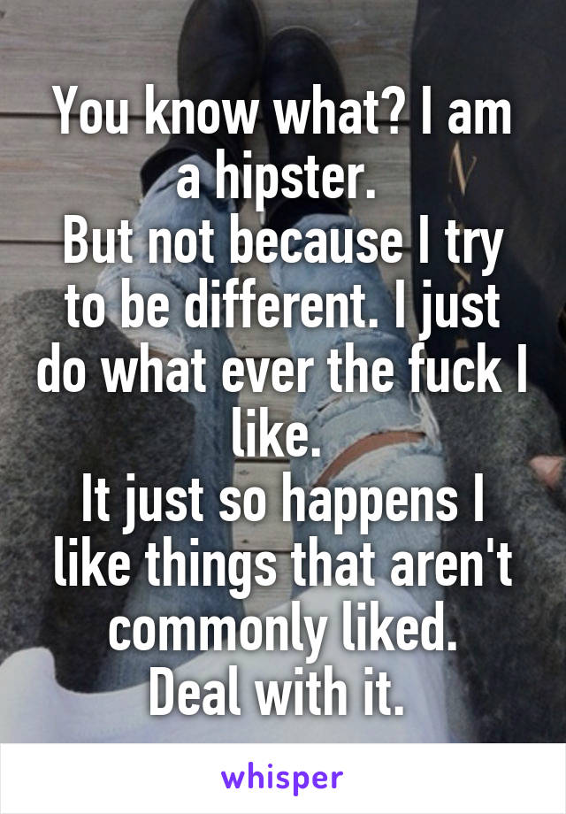 You know what? I am a hipster. 
But not because I try to be different. I just do what ever the fuck I like. 
It just so happens I like things that aren't commonly liked.
Deal with it. 
