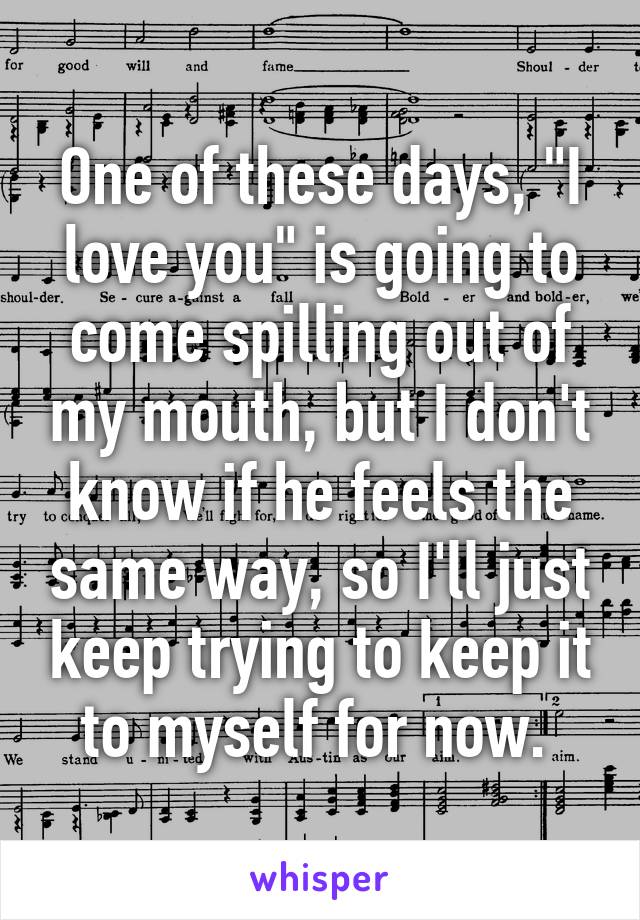 One of these days, "I love you" is going to come spilling out of my mouth, but I don't know if he feels the same way, so I'll just keep trying to keep it to myself for now. 