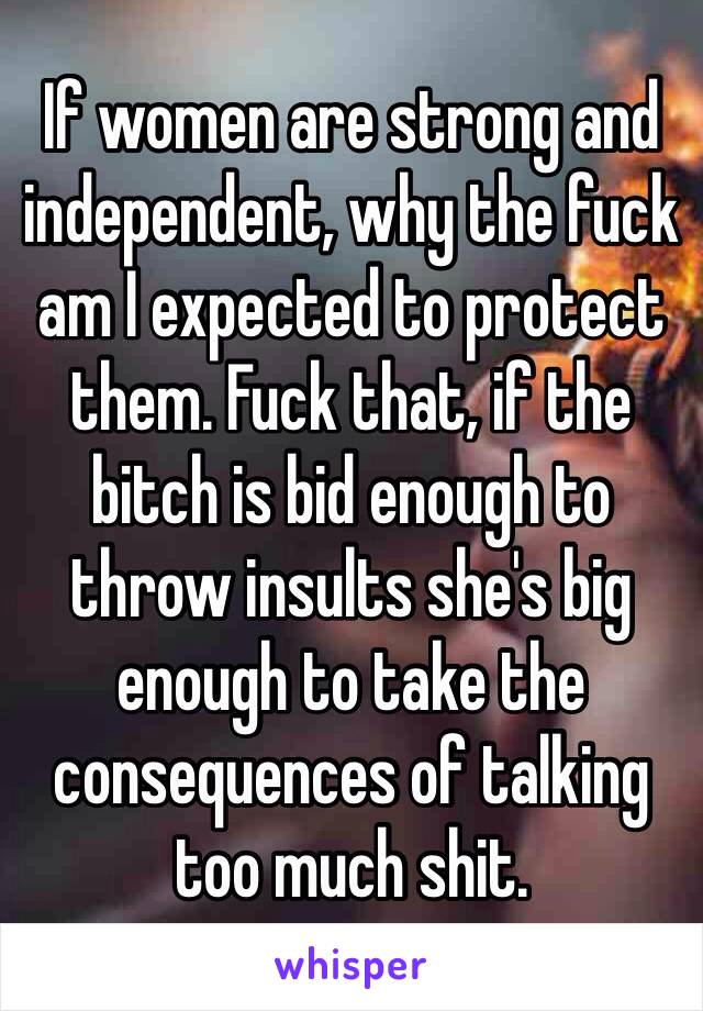 If women are strong and independent, why the fuck am I expected to protect them. Fuck that, if the bitch is bid enough to throw insults she's big enough to take the consequences of talking too much shit.