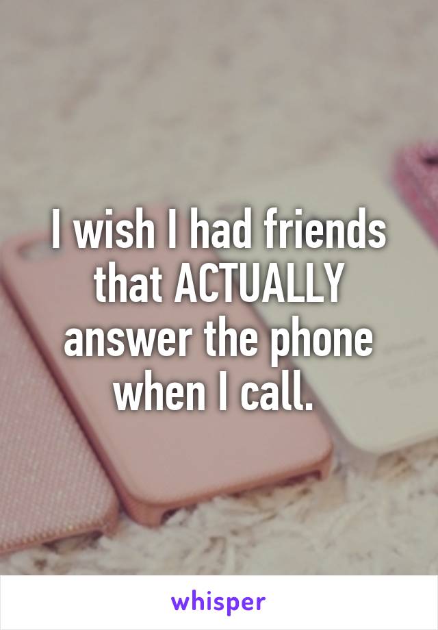 I wish I had friends that ACTUALLY answer the phone when I call. 