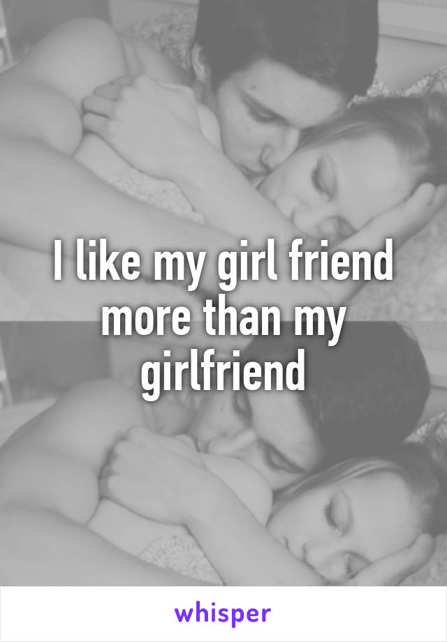 I like my girl friend more than my girlfriend