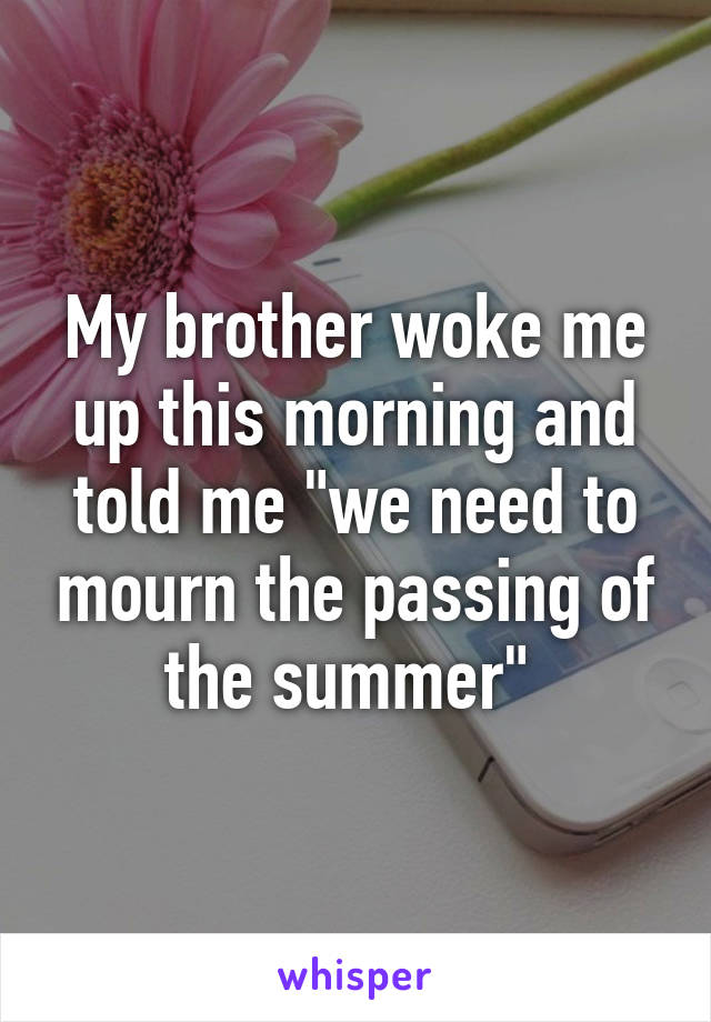 My brother woke me up this morning and told me "we need to mourn the passing of the summer" 