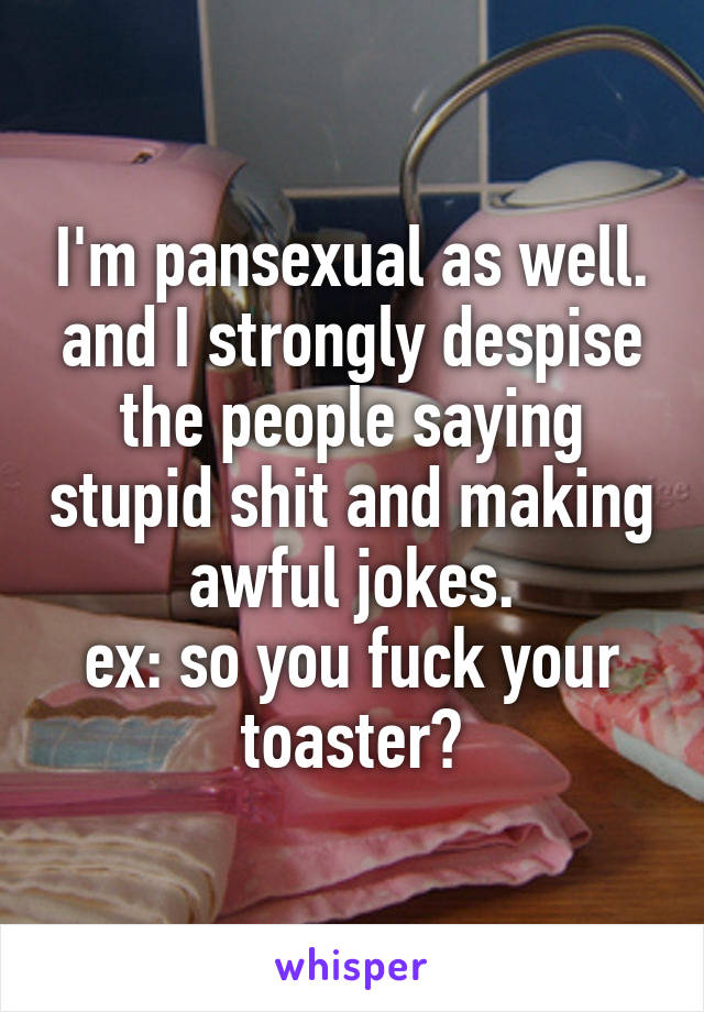I'm pansexual as well. and I strongly despise the people saying stupid shit and making awful jokes.
ex: so you fuck your toaster?