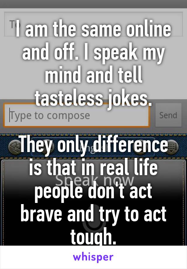 I am the same online and off. I speak my mind and tell tasteless jokes.

They only difference is that in real life people don't act brave and try to act tough.