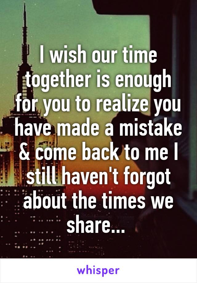 I wish our time together is enough for you to realize you have made a mistake & come back to me I still haven't forgot about the times we share... 