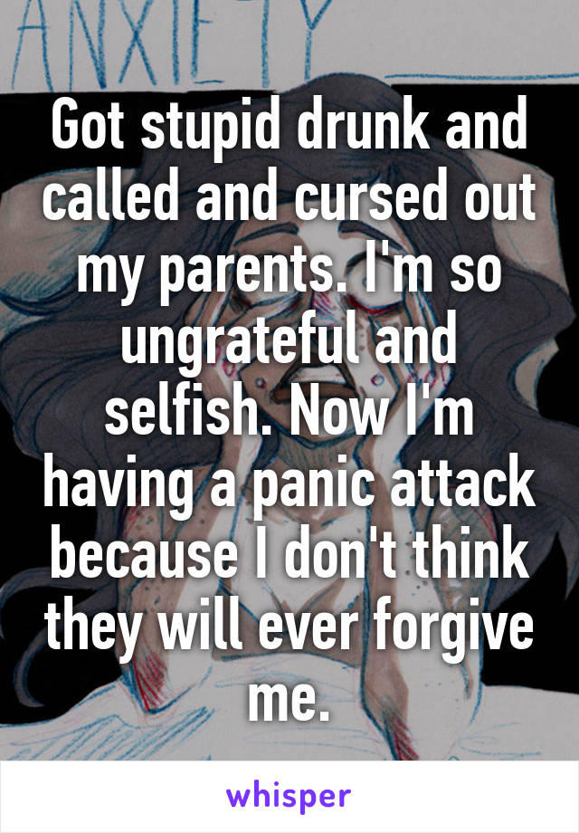 Got stupid drunk and called and cursed out my parents. I'm so ungrateful and selfish. Now I'm having a panic attack because I don't think they will ever forgive me.