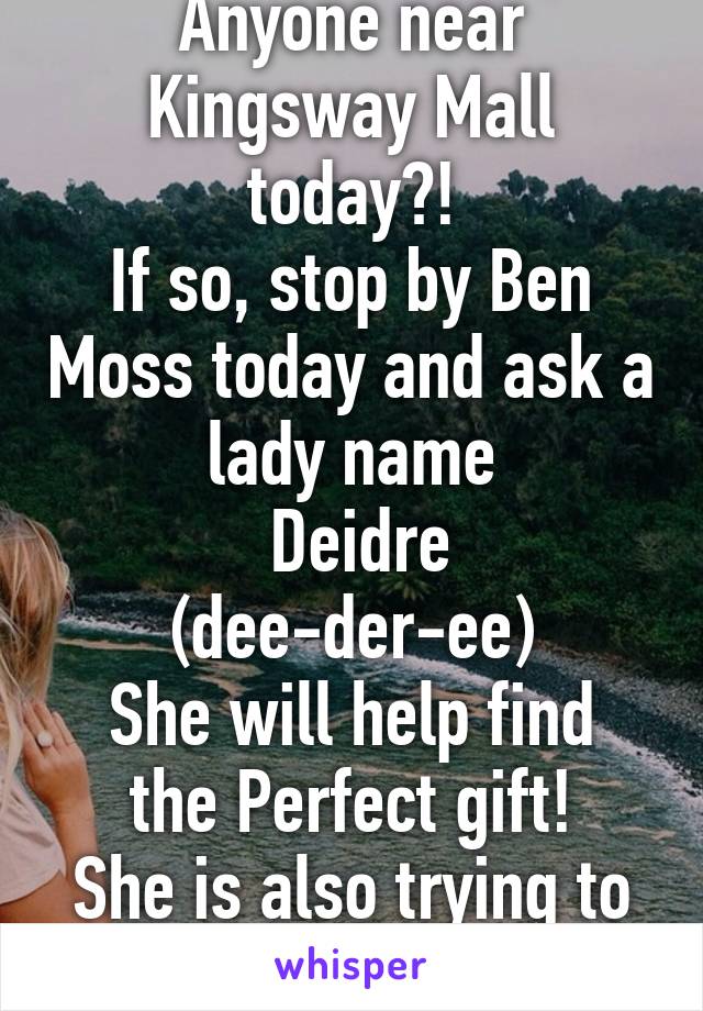 Anyone near Kingsway Mall today?!
If so, stop by Ben Moss today and ask a lady name
 Deidre (dee-der-ee)
She will help find the Perfect gift!
She is also trying to beat rookie status!