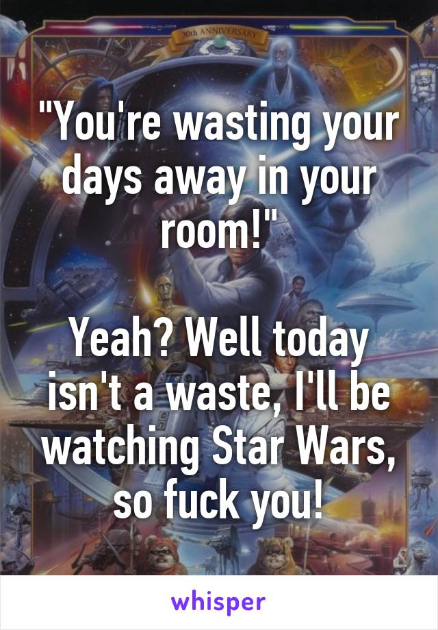 "You're wasting your days away in your room!"

Yeah? Well today isn't a waste, I'll be watching Star Wars, so fuck you!