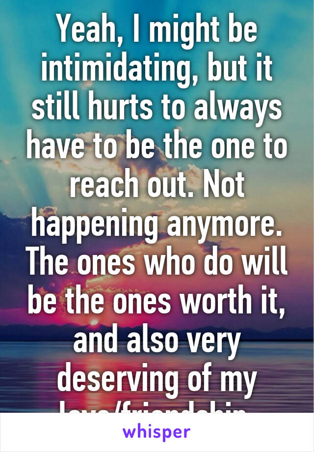 Yeah, I might be intimidating, but it still hurts to always have to be the one to reach out. Not happening anymore. The ones who do will be the ones worth it, and also very deserving of my love/friendship.