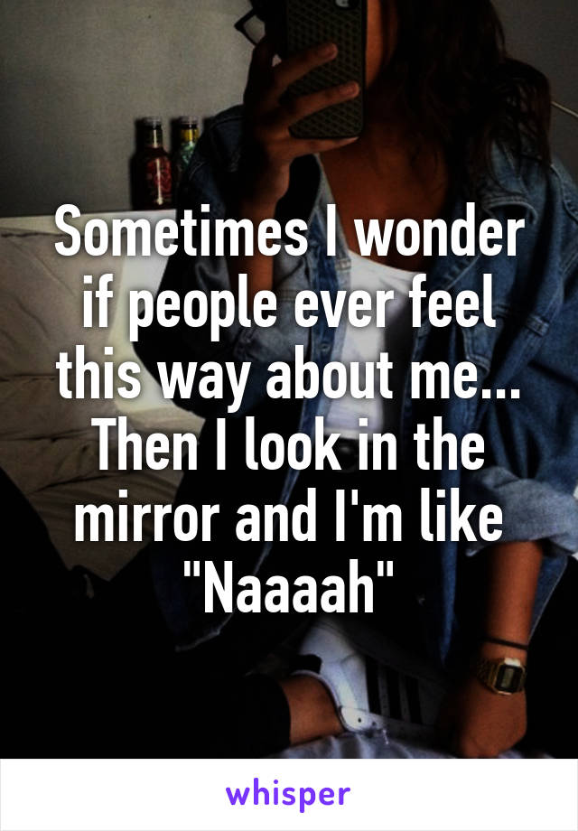 Sometimes I wonder if people ever feel this way about me... Then I look in the mirror and I'm like "Naaaah"