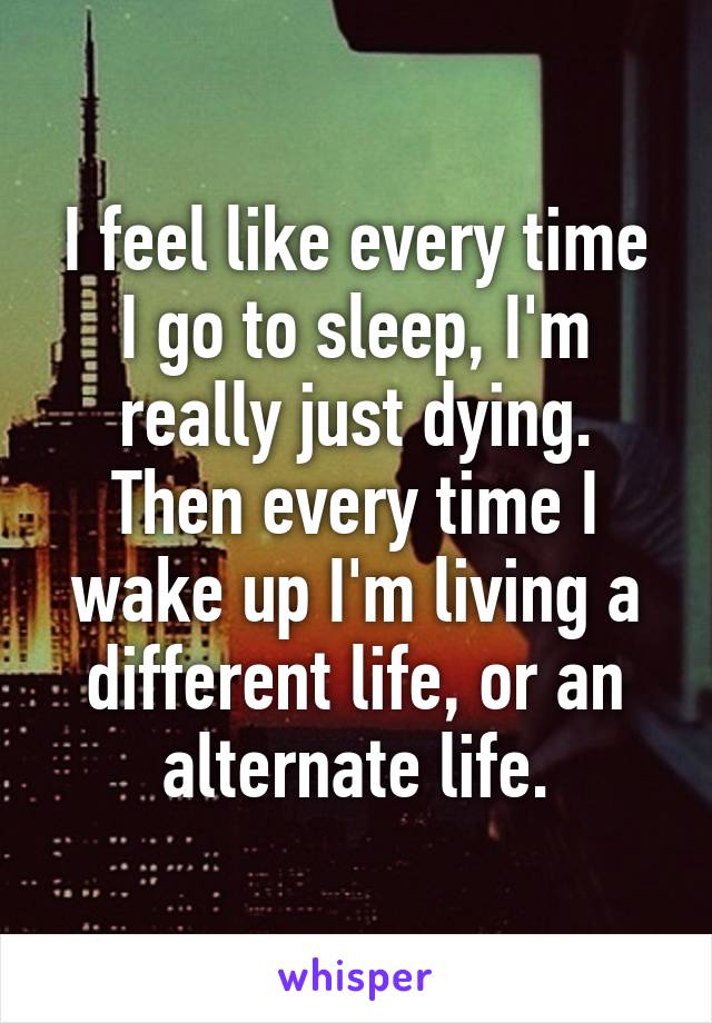 I feel like every time I go to sleep, I'm really just dying. Then every time I wake up I'm living a different life, or an alternate life.