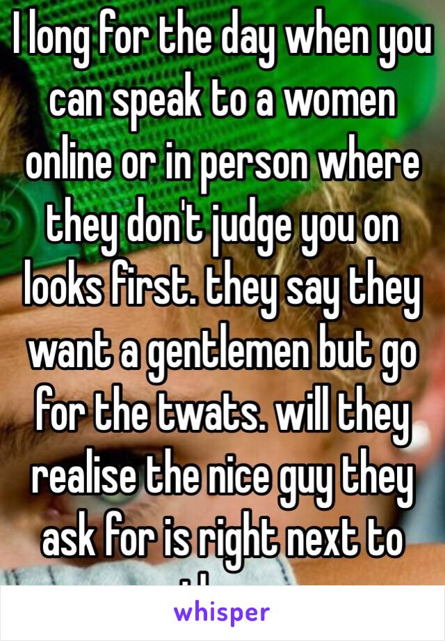 I long for the day when you can speak to a women online or in person where they don't judge you on looks first. they say they want a gentlemen but go for the twats. will they realise the nice guy they ask for is right next to them