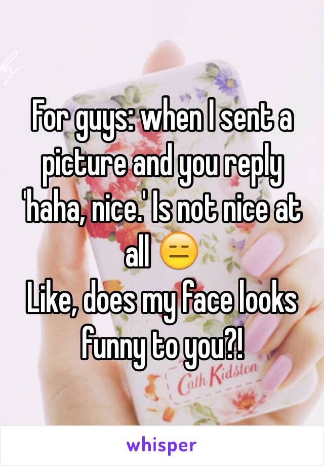 For guys: when I sent a picture and you reply 'haha, nice.' Is not nice at all 😑
Like, does my face looks funny to you?!