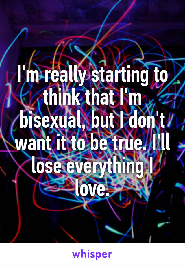 I'm really starting to think that I'm bisexual, but I don't want it to be true. I'll lose everything I love.