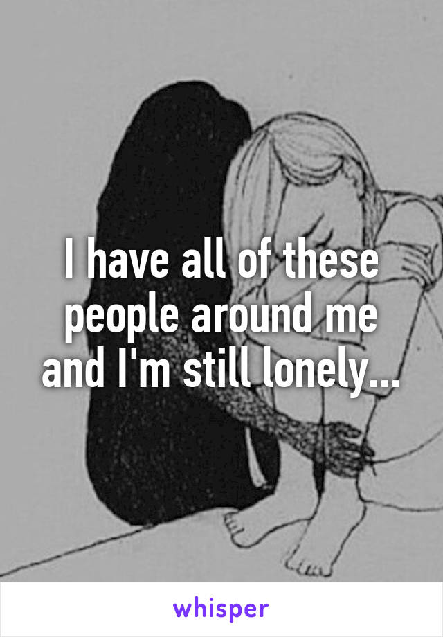 I have all of these people around me and I'm still lonely...