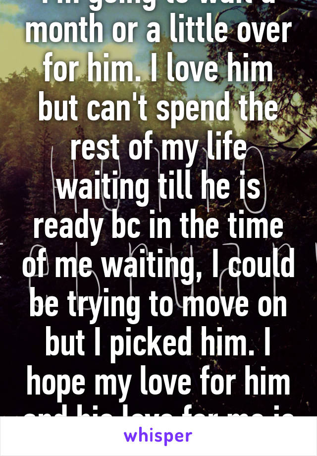 I'm going to wait a month or a little over for him. I love him but can't spend the rest of my life waiting till he is ready bc in the time of me waiting, I could be trying to move on but I picked him. I hope my love for him and his love for me is worth it. 