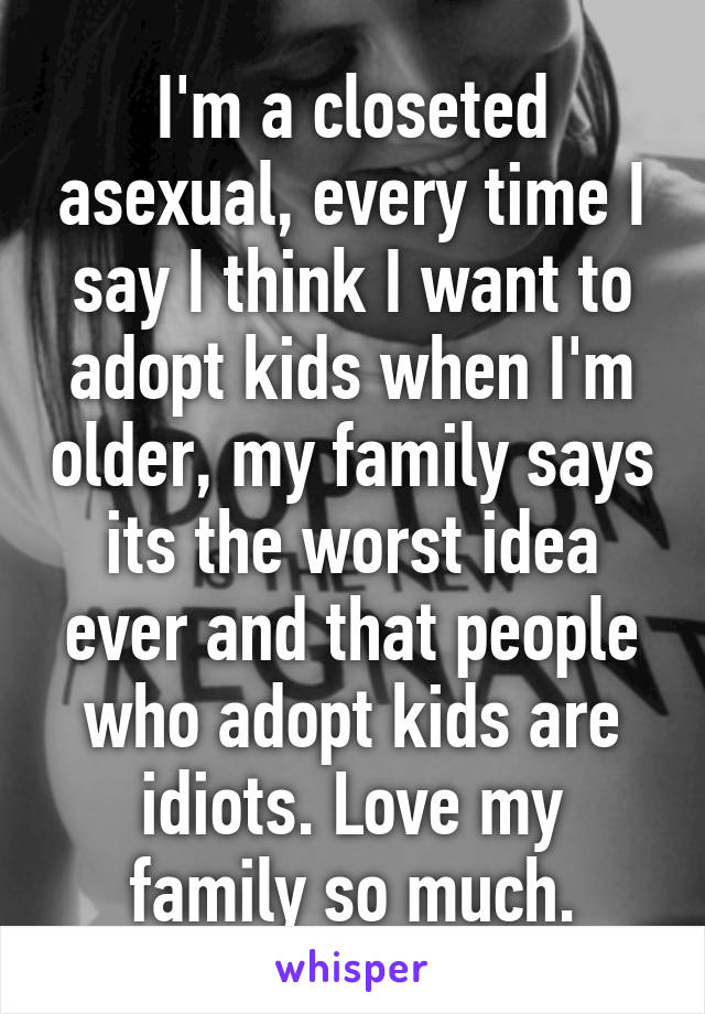 I'm a closeted asexual, every time I say I think I want to adopt kids when I'm older, my family says its the worst idea ever and that people who adopt kids are idiots. Love my family so much.