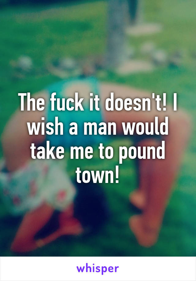 The fuck it doesn't! I wish a man would take me to pound town!