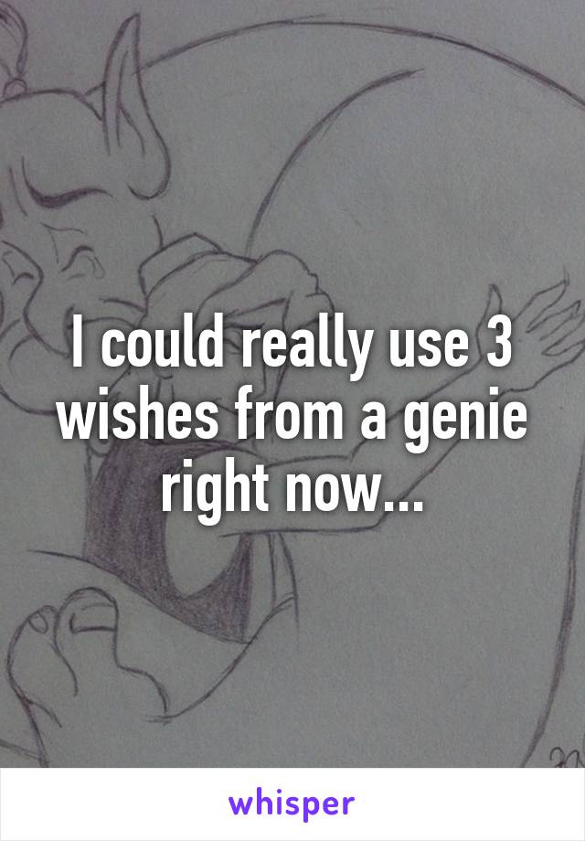 I could really use 3 wishes from a genie right now...