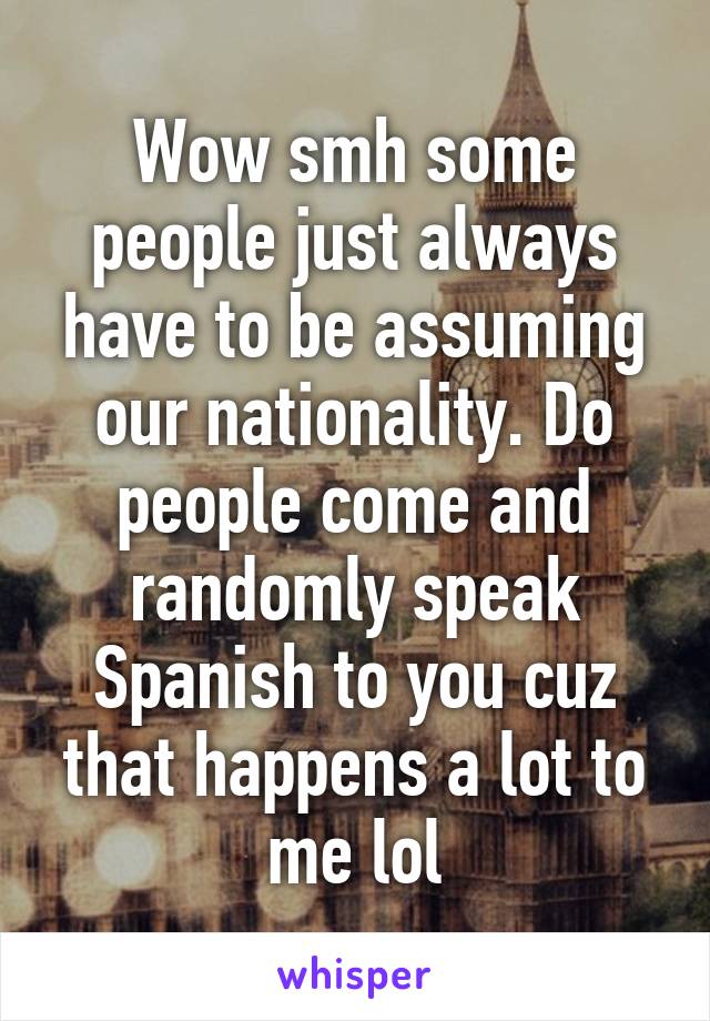 Wow smh some people just always have to be assuming our nationality. Do people come and randomly speak Spanish to you cuz that happens a lot to me lol