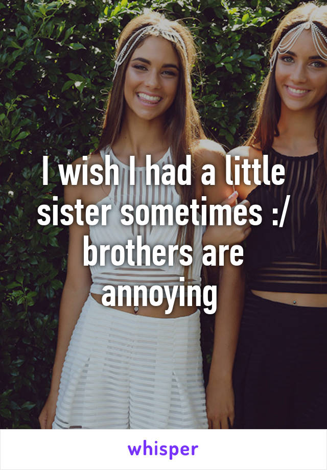 I wish I had a little sister sometimes :/ brothers are annoying 