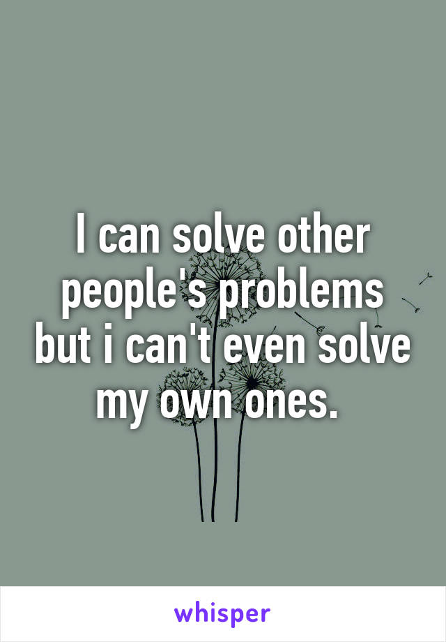 I can solve other people's problems but i can't even solve my own ones. 