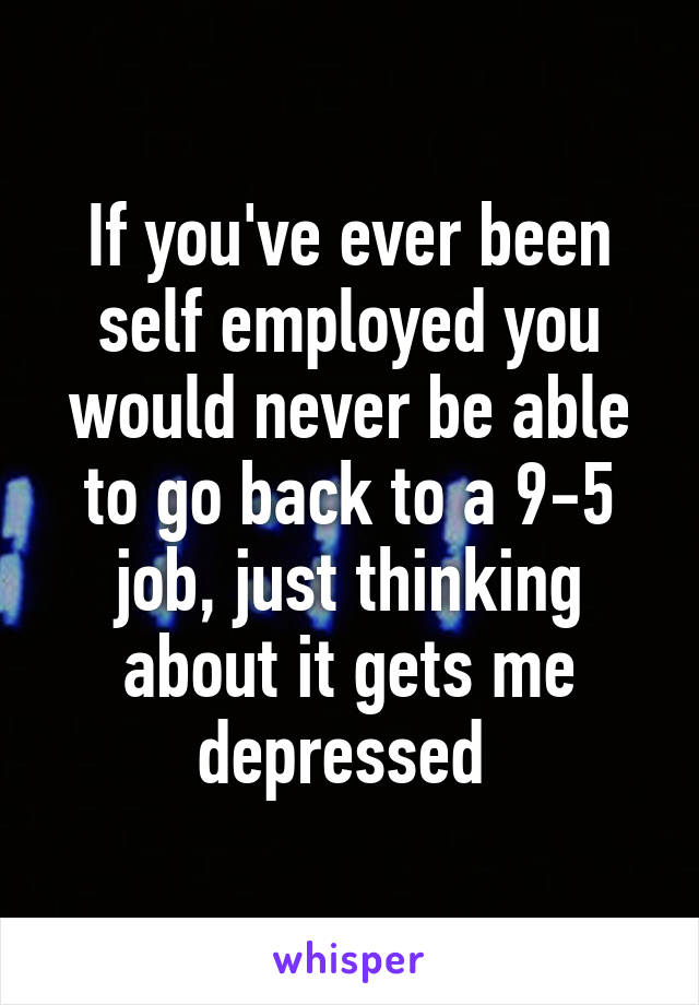 If you've ever been self employed you would never be able to go back to a 9-5 job, just thinking about it gets me depressed 