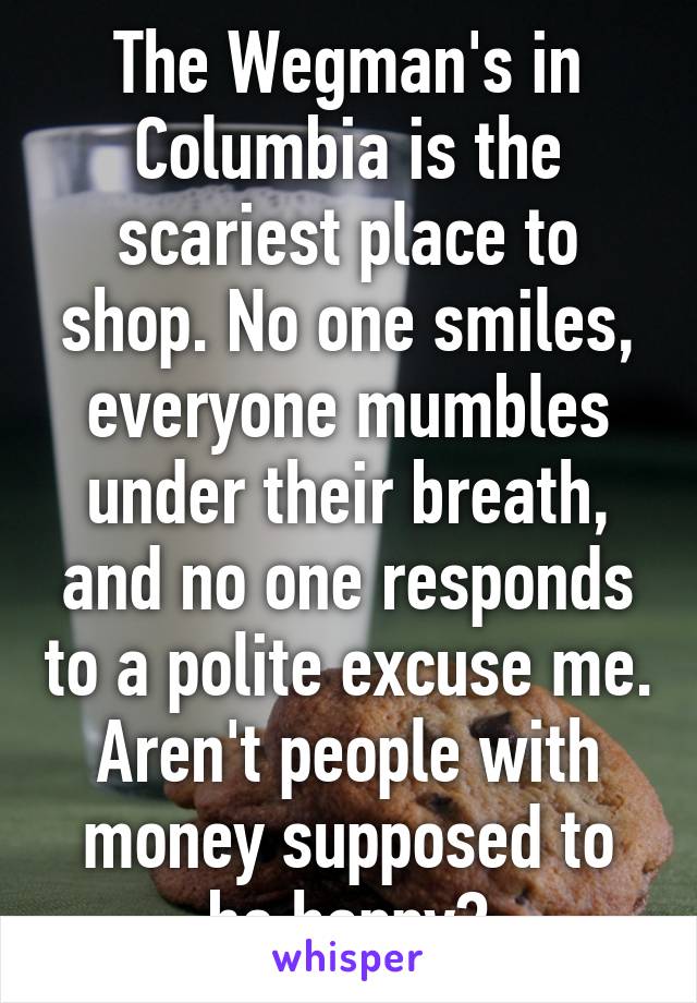 The Wegman's in Columbia is the scariest place to shop. No one smiles, everyone mumbles under their breath, and no one responds to a polite excuse me. Aren't people with money supposed to be happy?