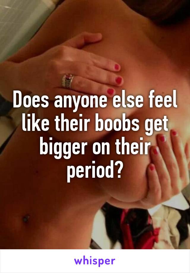 Does anyone else feel like their boobs get bigger on their period?